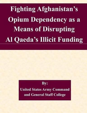 Fighting Afghanistan's Opium Dependency as a Means of Disrupting Al Qaeda's Illicit Funding by United States Army Command and General S 9781511568876