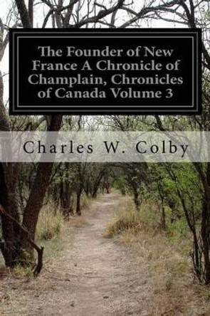 The Founder of New France A Chronicle of Champlain, Chronicles of Canada Volume 3 by Charles W Colby 9781511586344