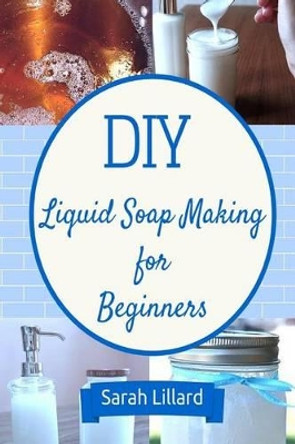 DIY Liquid Soap Making for Beginners: How to Make Moisturizing Hand Soaps, Therapeutic Shower Gels, Relaxing Bubble by Sarah Lillard 9781511587136