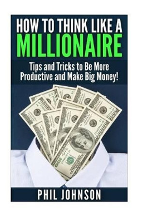 How to Think Like a Millionaire: Tips and Tricks to Be More Productive and Make Big Money! by Dr Phil Johnson 9781511589307