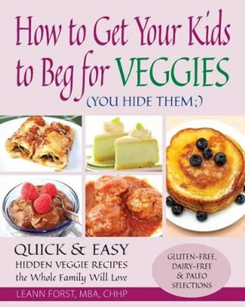 How to Get Your Kids to Beg for Veggies: Quick & Easy Hidden Veggie Recipes the Whole Family Will Love by Leann Forst 9781511728690