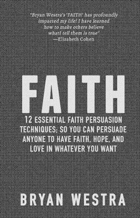 Faith: 12 Essential Faith Persuasion Techniques; So You Can Persuade Anyone To Have Faith, Hope, and Love In Whatever You Want by Bryan Westra 9781512013641