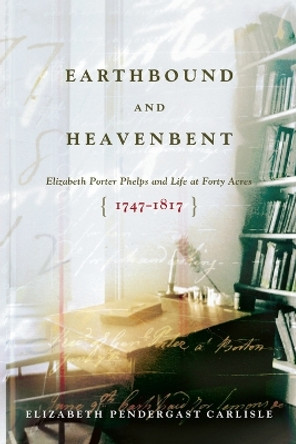 Earthbound and Heavenbent: Elizabeth Porter Phelps and Life at Forty Acres (1747-1817) by Elizabeth Pendergast Carlisle 9781416569640