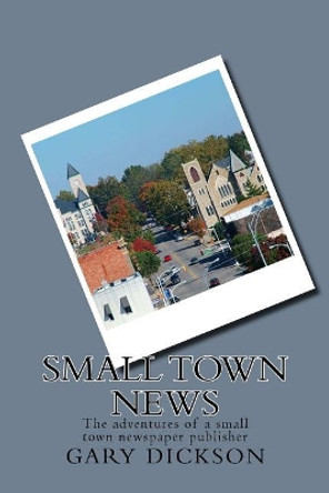 Small Town News: Adventures of a Small Town Newspaper Publisher by Gary Dickson 9781530492879