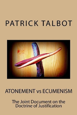 Atonement vs Ecumenism: The Joint Document on the Doctrine of Justification by Patrick Talbot 9781530406739