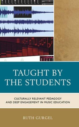 Taught by the Students: Culturally Relevant Pedagogy and Deep Engagement in Music Education by Ruth Gurgel 9781475813388