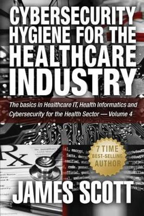 Cybersecurity Hygiene for the Healthcare Industry: The basics in Healthcare IT, Health Informatics and Cybersecurity for the Health Sector - Volume 4 by James Scott 9781519254597