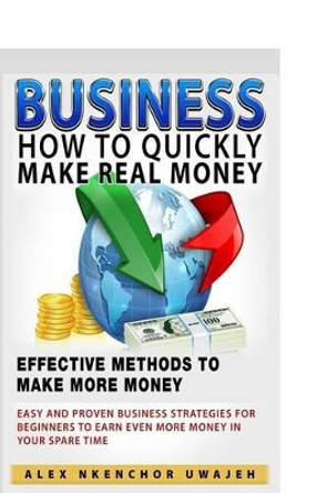 Business: How to Quickly Make Real Money - Effective Methods to Make More Money: Easy and Proven Business Strategies for Beginners to Earn Even More Money in Your Spare Time by Alex Nkenchor Uwajeh 9781519514851