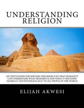 Understanding Religion: .My motivation for writing this book is so that humanity can understand what religion is and what it has done globally and systematically to all people of the world. by Elijah D Akwesi 9781519399717