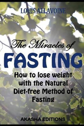 The Miracles of FASTING: How to lose Weight with the Natural Diet-Free Method of Fasting by Louis Allavoine 9781521933541