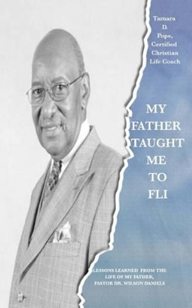 My Father Taught Me to FLI: Lessons Learned from the Life of My Father, Pastor Dr. Wilson Daniels by Tamara D Pope 9781522881049