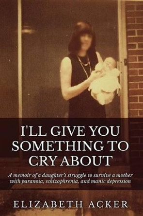 I'll Give You Something to Cry About: A memoir of a daughter's struggle to survive a mother with paranoia, schizophrenia, and manic depression by Elizabeth Acker 9781522937869