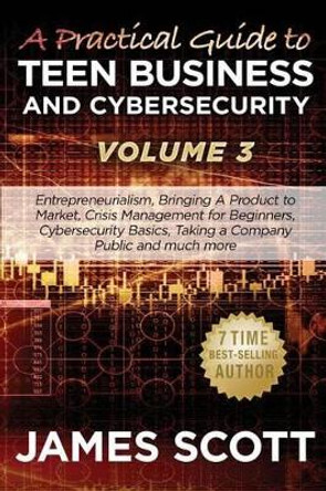 A Practical Guide to Teen Business and Cybersecurity - Volume 3: Entrepreneurialism, Bringing a Product to Market, Crisis Management for Beginners, Cybersecurity Basics, Taking a Company Public and much more by James Scott 9781523259342