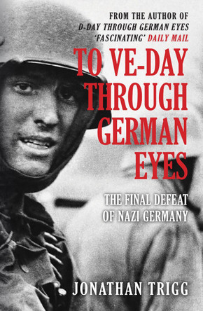 To VE-Day Through German Eyes: The Final Defeat of Nazi Germany by Jonathan Trigg