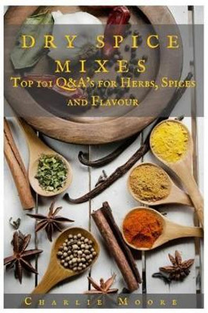 Dry Spice Mixes: Top 101 Q&A's for Herbs, Spices and Flavour [A Spices and Seasoning and Herbs Cookbook] by Charlie Moore 9781523617500