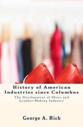 History of American Industries since Columbus: The Development of Shoes and Leather-Making Industry by George a Rich 9781530068777