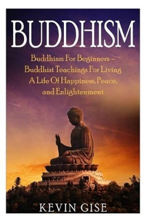 Buddhism: Buddhism for Beginners - Buddhist Teachings for Living a Life of Happiness, Peace, and Enlightenment (Buddhism Rituals, Buddhism Teachings, Zen Buddhism, Meditation and Mindfulness) by Kevin Gise 9781530106486