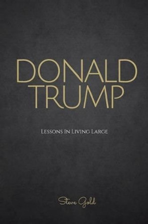 Donald Trump: Lessons In Living Large - The Biography & Lessons Of Donald Trump by Steve Gold 9781530111145