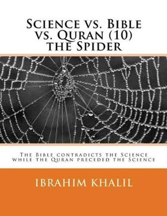 Science vs. Bible vs. Quran (10) the Spider: The Bible contradicts the Science while the Quran preceded the Science by Ibrahim Khalil 9781530151684