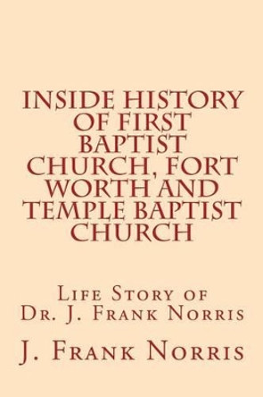 Inside History of First Baptist Church, Fort Worth and Temple Baptist Church: Life Story of Dr. J. Frank Norris by J Frank Norris 9781530888498