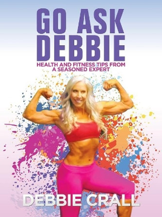 Go Ask Debbie: Health and Fitness Tips from a Seasoned Expert by Debbie Crall 9781532037924