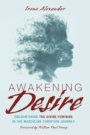 Awakening Desire: Encountering the Divine Feminine in the Masculine Christian Journey by Irene Alexander 9781532619090