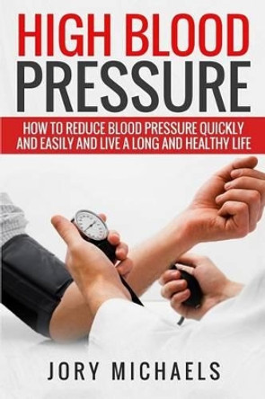 High Blood Pressure: How to Reduce Blood Pressure Quickly and Easily, and Live a Long and Healthy Life by Jory Michaels 9781535337977