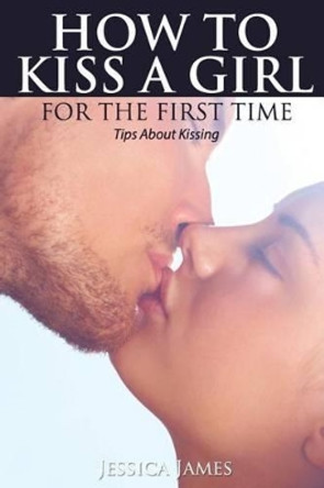 How to Kiss a Girl for the First Time: Tips About Kissing by Jessica James 9781536927726