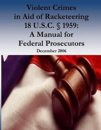 Violent Crimes in Aid of Racketeering 18 U.S.C.  1959: A Manual for Federal Prosecutors by Organized Crime and Racketeering Section 9781539436386