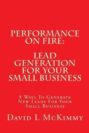 Performance On Fire: Lead Generation For Your Small Business: 8 Ways To Generate New Leads For Your Small Business by David L McKimmy 9781537454931