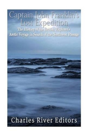 Captain John Franklin's Lost Expedition: The History of the British Explorer's Arctic Voyage in Search of the Northwest Passage by Charles River Editors 9781537605425