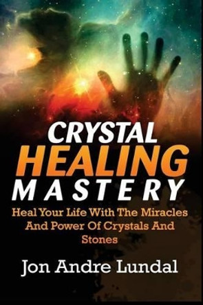 Crystal Healing Mastery: Heal Your Life With The Miracles And Power Of Crystals And Stones by Jon Andre Lundal 9781537557137