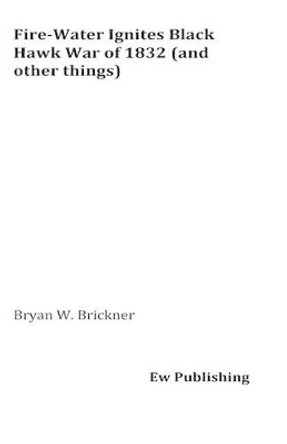 Fire-Water Ignites Black Hawk War of 1832 (and other things) by Bryan W Brickner 9781537739144