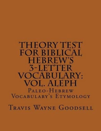 Theory Test For Biblical Hebrew's 3-Letter Vocabulary: Vol. Aleph: Paleo-Hebrew Vocabulary's Etymology by Travis Wayne Goodsell 9781537750453