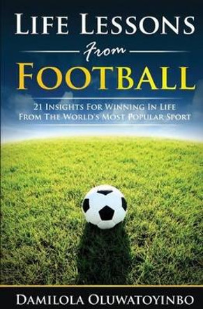 Life Lessons from Football: 21 Insights for Winning In Life from The World's Most Popular Sport by Damilola Oluwatoyinbo 9781517741501