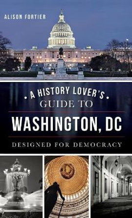 A History Lover's Guide to Washington, D.C.: Designed for Democracy by Alison B Fortier 9781540210401