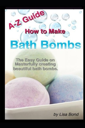 A-Z Guide How to Make Bath Bombs: Easy Guide on Masterfully Creating Beautiful Bath Bombs by Lisa Bond 9781521496879