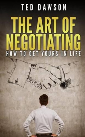 The Art Of Negotiating: How To Get Yours In Life by Ted Dawson 9781514812136