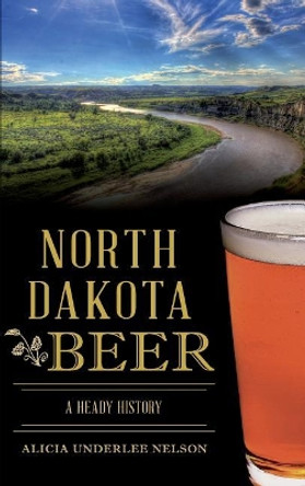 North Dakota Beer: A Heady History by Alicia Underlee Nelson 9781540217370