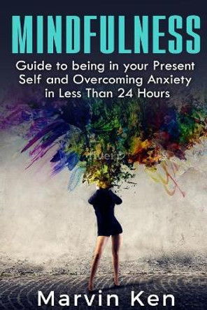 Mindfulness: Guide to being in your Present Self and Overcoming Anxiety in Less Than 24 Hours by Marven Ken 9781532970146