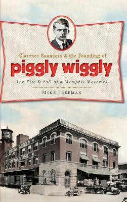 Clarence Saunders & the Founding of Piggly Wiggly: The Rise & Fall of a Memphis Maverick by Mike Freeman 9781540230294