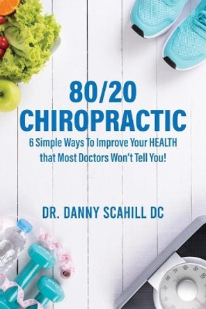 80/20 Chiropractic: 6 Simple Ways To Improve Your HEALTH that Most Doctors Won't Tell You! by Danny Scahill Scahill 9781527290785