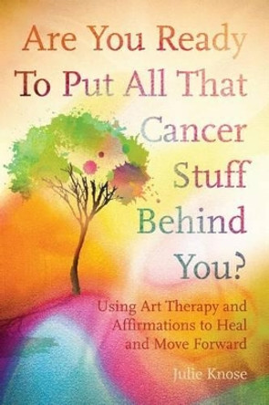 Are You Ready To Put All That Cancer Stuff Behind You?: Using Art Therapy and Affirmations to Heal and Move Forward by Julie Knose 9781530162604