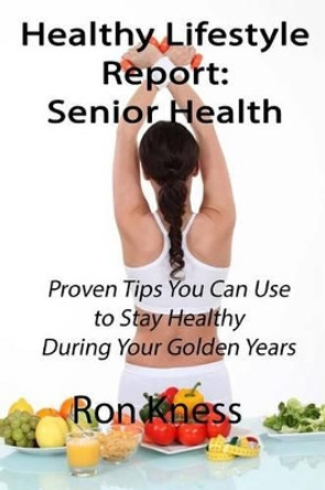 Healthy Lifestyle Reports: Senior Health: Proven Tips You Can Use to Stay Healthy During Your Golden Years by Ron Kness 9781535083638