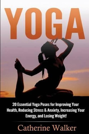 Yoga: 20 Essential Yoga Poses for Improving Your Health, Reducing Stress & Anxiety, Increasing Your Energy, and Losing Weight! by Catherine Walker 9781535134552