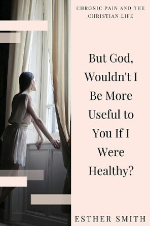 But God, Wouldn't I Be More Useful to You If I Were Healthy? by Esther Smith 9781535143523