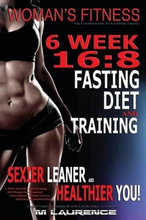 Women's Fitness: 6 Week 16:8 Fasting Diet and Training, Sexier Leaner Healthier You! the Essential Guide to Total Body Fitness, Train Like a Warrior and Look Like a Goddess, 16:8 Diet by M Laurence 9781532998188