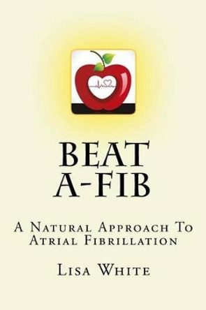 Beat A-Fib: A Natural Approach To Atrial Fibrillation by Lisa M White 9781537330563