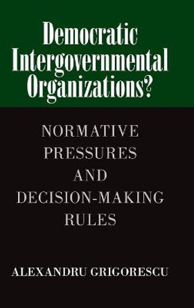 Democratic Intergovernmental Organizations?: Normative Pressures and Decision-Making Rules by Alexandru Grigorescu