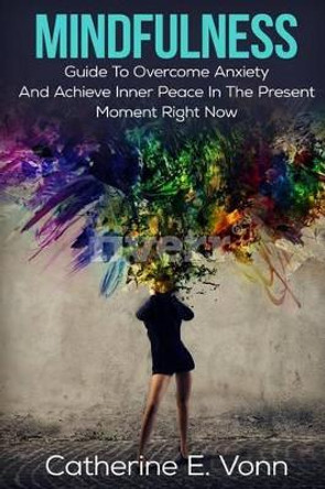 Mindfulness: Guide to Overcome Anxiety and Achieve Inner Piece in the Present Moment Right Now by Catherine E Vonn 9781539749516